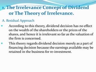 1. The Irrelevance Concept of Dividend
    or The Theory of Irrelevance.
A. Residual Approach
   According to this theory, dividend decision has no effect
    on the wealth of the shareholders or the prices of the
    shares, and hence it is irrelevant so far as the valuation of
    the firm is concerned.
   This theory regards dividend decision merely as a part of
    financing decision because the earnings available may be
    retained in the business for re-investment.
 
