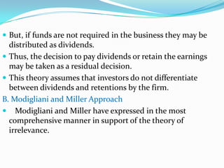  But, if funds are not required in the business they may be
  distributed as dividends.
 Thus, the decision to pay dividends or retain the earnings
  may be taken as a residual decision.
 This theory assumes that investors do not differentiate
  between dividends and retentions by the firm.
B. Modigliani and Miller Approach
 Modigliani and Miller have expressed in the most
  comprehensive manner in support of the theory of
  irrelevance.
 