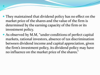 


 They maintained that dividend policy has no effect on the
  market price of the shares and the value of the firm is
  determined by the earning capacity of the firm or its
  investment policy.
 As observed by M.M, “under conditions of perfect capital
  markets, rational investors, absence of tax discrimination
  between dividend income and capital appreciation, given
  the firm’s investment policy, its dividend policy may have
  no influence on the market price of the shares.”
 