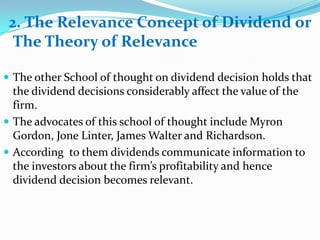 2. The Relevance Concept of Dividend or
  The Theory of Relevance

 The other School of thought on dividend decision holds that
  the dividend decisions considerably affect the value of the
  firm.
 The advocates of this school of thought include Myron
  Gordon, Jone Linter, James Walter and Richardson.
 According to them dividends communicate information to
  the investors about the firm’s profitability and hence
  dividend decision becomes relevant.
 