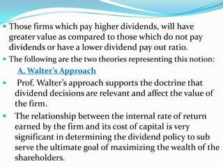  Those firms which pay higher dividends, will have
  greater value as compared to those which do not pay
  dividends or have a lower dividend pay out ratio.
 The following are the two theories representing this notion:
    A. Walter’s Approach
 Prof. Walter’s approach supports the doctrine that
  dividend decisions are relevant and affect the value of
  the firm.
 The relationship between the internal rate of return
  earned by the firm and its cost of capital is very
  significant in determining the dividend policy to sub
  serve the ultimate goal of maximizing the wealth of the
  shareholders.
 