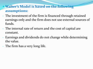  Walter’s Model is based on the following
  assumptions:
- The investment of the firm is financed through retained
  earnings only and the firm does not use external sources of
  funds.
- The internal rate of return and the cost of capital are
  constant.
- Earnings and dividends do not change while determining
  the value.
- The firm has a very long life.
 