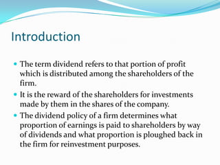 Introduction
 The term dividend refers to that portion of profit
  which is distributed among the shareholders of the
  firm.
 It is the reward of the shareholders for investments
  made by them in the shares of the company.
 The dividend policy of a firm determines what
  proportion of earnings is paid to shareholders by way
  of dividends and what proportion is ploughed back in
  the firm for reinvestment purposes.
 