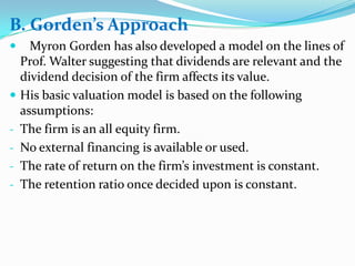 B. Gorden’s Approach
     Myron Gorden has also developed a model on the lines of
    Prof. Walter suggesting that dividends are relevant and the
    dividend decision of the firm affects its value.
   His basic valuation model is based on the following
    assumptions:
-   The firm is an all equity firm.
-   No external financing is available or used.
-   The rate of return on the firm’s investment is constant.
-   The retention ratio once decided upon is constant.
 