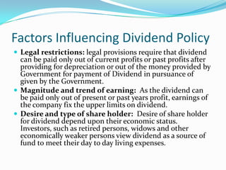 Factors Influencing Dividend Policy
 Legal restrictions: legal provisions require that dividend
  can be paid only out of current profits or past profits after
  providing for depreciation or out of the money provided by
  Government for payment of Dividend in pursuance of
  given by the Government.
 Magnitude and trend of earning: As the dividend can
  be paid only out of present or past years profit, earnings of
  the company fix the upper limits on dividend.
 Desire and type of share holder: Desire of share holder
  for dividend depend upon their economic status.
  Investors, such as retired persons, widows and other
  economically weaker persons view dividend as a source of
  fund to meet their day to day living expenses.
 