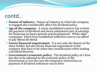 contd..
 Nature of industry: Nature of industry to which the company
  is engaged also considerably affect the dividend policy.
 Age of the company: A newly established concern has to limit
  the payment of dividend and retain substantial part of earnings
  for financing its future growth and development. While older
  companies which have established sufficient reserve can afford
  to pay liberal dividend.
 Future financial requirement: It is not only the desires of the
  share holder, but also future financial requirement of the
  company that have to be taken into consideration while making
  a dividend decision.
 Government’s economic policy: The dividend policy of a firm
  has also to be adjusted to the economic policy of the
  Government as was the case the temporary restrictions on
  payment of dividend ordinance was in force.
 