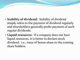  Stability of dividend: Stability of dividend
  simply refers to the payment of dividend regularly
  and shareholders generally prefer payment of such
  regular dividends.
 Liquid resources: If a company does not have
  liquid resources, it is better to declare stock
  dividend. i.e., issue of bonus share to the existing
  share holders.
 