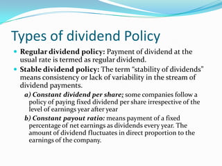 Types of dividend Policy
 Regular dividend policy: Payment of dividend at the
  usual rate is termed as regular dividend.
 Stable dividend policy: The term “stability of dividends”
  means consistency or lack of variability in the stream of
  dividend payments.
   a) Constant dividend per share: some companies follow a
    policy of paying fixed dividend per share irrespective of the
    level of earnings year after year
   b) Constant payout ratio: means payment of a fixed
    percentage of net earnings as dividends every year. The
    amount of dividend fluctuates in direct proportion to the
    earnings of the company.
 