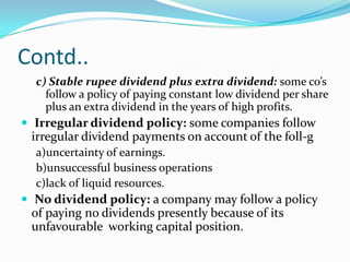 Contd..
  c) Stable rupee dividend plus extra dividend: some co’s
    follow a policy of paying constant low dividend per share
    plus an extra dividend in the years of high profits.
 Irregular dividend policy: some companies follow
 irregular dividend payments on account of the foll-g
  a)uncertainty of earnings.
  b)unsuccessful business operations
  c)lack of liquid resources.
 No dividend policy: a company may follow a policy
 of paying no dividends presently because of its
 unfavourable working capital position.
 