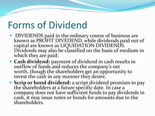 Forms of Dividend
 DIVIDENDS paid in the ordinary course of business are
  known as PROFIT DIVEDEND, while dividends paid out of
  capital are known as LIQUIDATION DIVIDENDS.
  Dividends may also be classified on the basis of medium in
  which they are paid:
 Cash dividend: payment of dividend in cash results in
  outflow of funds and reduces the company’s net
  worth, though the shareholders get an opportunity to
  invest the cash in any manner they desire.
 Scrip or bond dividend: a script dividend promises to pay
  the shareholders at a future specific date. In case a
  company does not have sufficient funds to pay dividends in
  cash, it may issue notes or bonds for amounts due to the
  shareholders.
 