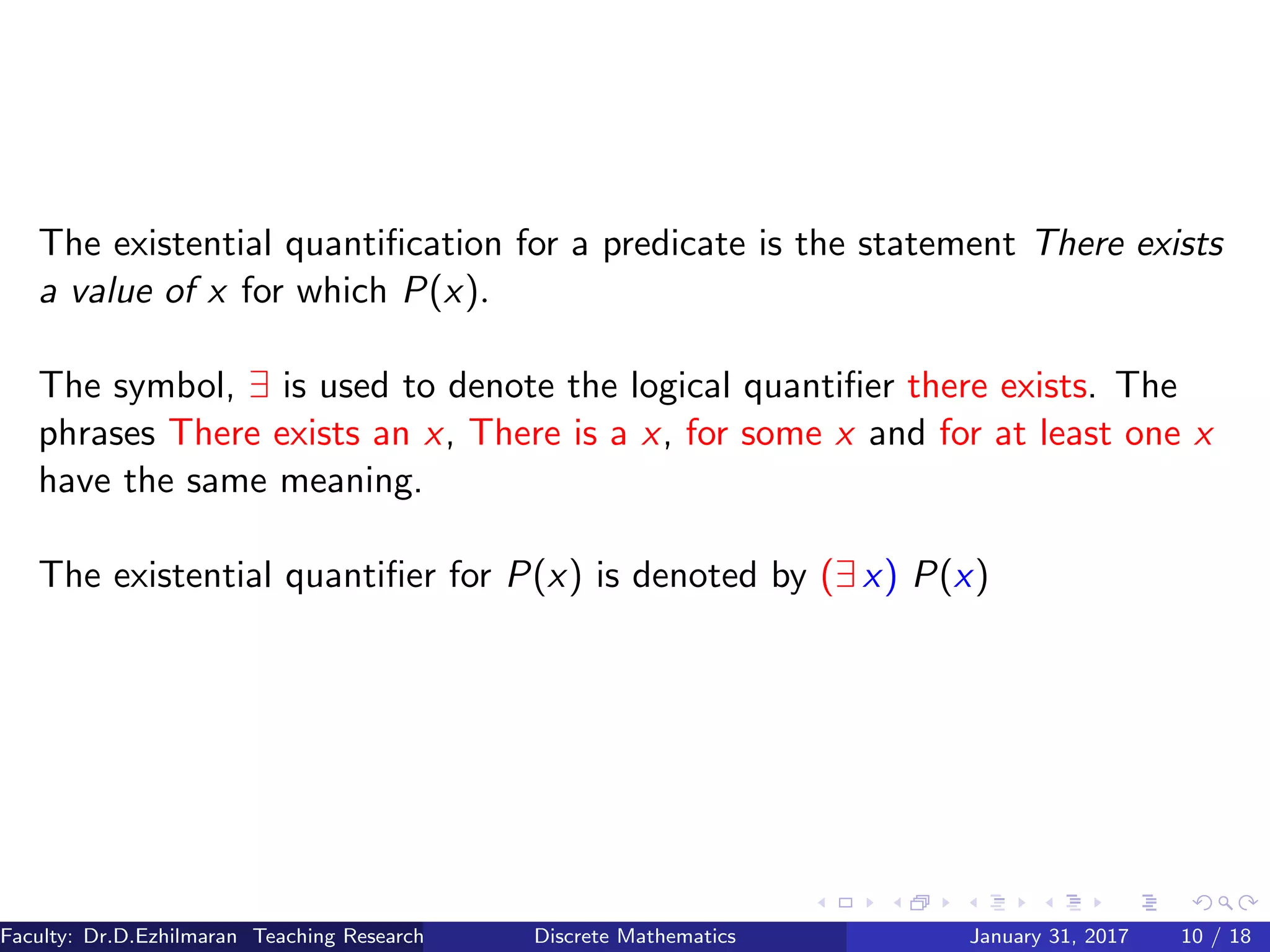 The existential quantiﬁcation for a predicate is the statement There exists
a value of x for which P(x).
The symbol, ∃ is used to denote the logical quantiﬁer there exists. The
phrases There exists an x, There is a x, for some x and for at least one x
have the same meaning.
The existential quantiﬁer for P(x) is denoted by (∃ x) P(x)
Faculty: Dr.D.Ezhilmaran Teaching Research Associate: M.Adhiyaman (VIT)Discrete Mathematics January 31, 2017 10 / 18
 