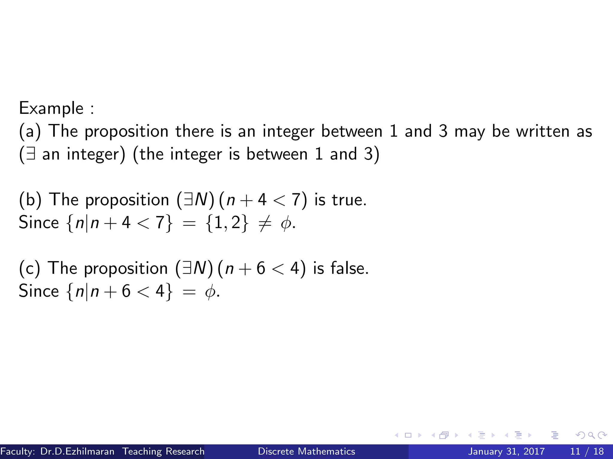 Example :
(a) The proposition there is an integer between 1 and 3 may be written as
(∃ an integer) (the integer is between 1 and 3)
(b) The proposition (∃N) (n + 4 < 7) is true.
Since {n|n + 4 < 7} = {1, 2} = φ.
(c) The proposition (∃N) (n + 6 < 4) is false.
Since {n|n + 6 < 4} = φ.
Faculty: Dr.D.Ezhilmaran Teaching Research Associate: M.Adhiyaman (VIT)Discrete Mathematics January 31, 2017 11 / 18
 