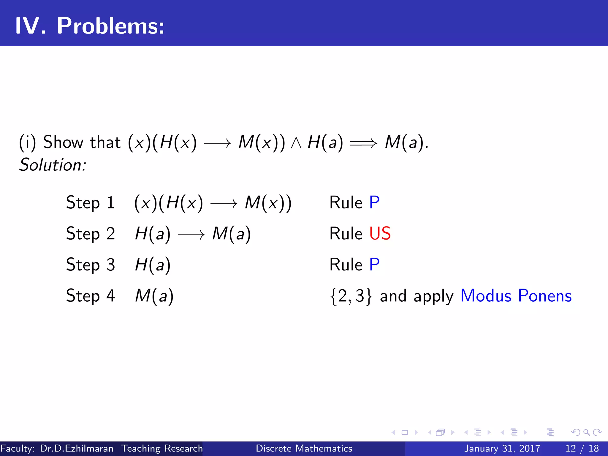 IV. Problems:
(i) Show that (x)(H(x) −→ M(x)) ∧ H(a) =⇒ M(a).
Solution:
Step 1 (x)(H(x) −→ M(x)) Rule P
Step 2 H(a) −→ M(a) Rule US
Step 3 H(a) Rule P
Step 4 M(a) {2, 3} and apply Modus Ponens
Faculty: Dr.D.Ezhilmaran Teaching Research Associate: M.Adhiyaman (VIT)Discrete Mathematics January 31, 2017 12 / 18
 