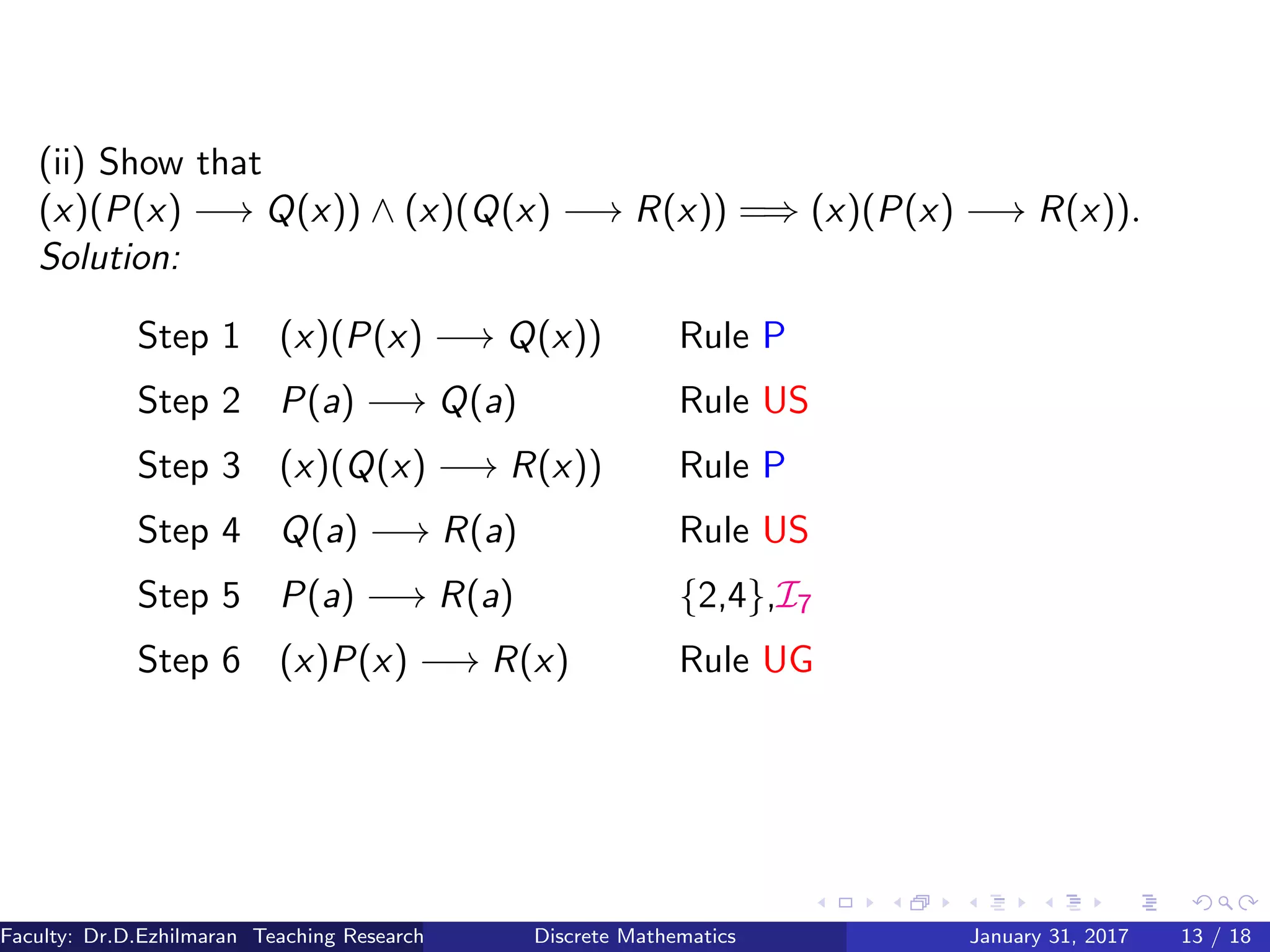 (ii) Show that
(x)(P(x) −→ Q(x)) ∧ (x)(Q(x) −→ R(x)) =⇒ (x)(P(x) −→ R(x)).
Solution:
Step 1 (x)(P(x) −→ Q(x)) Rule P
Step 2 P(a) −→ Q(a) Rule US
Step 3 (x)(Q(x) −→ R(x)) Rule P
Step 4 Q(a) −→ R(a) Rule US
Step 5 P(a) −→ R(a) {2,4},I7
Step 6 (x)P(x) −→ R(x) Rule UG
Faculty: Dr.D.Ezhilmaran Teaching Research Associate: M.Adhiyaman (VIT)Discrete Mathematics January 31, 2017 13 / 18
 