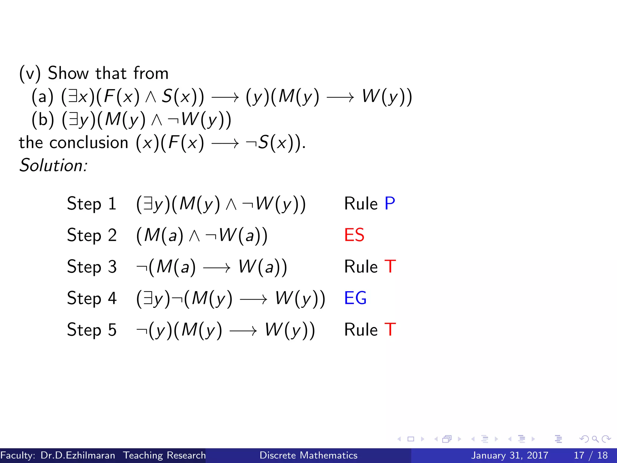 (v) Show that from
(a) (∃x)(F(x) ∧ S(x)) −→ (y)(M(y) −→ W (y))
(b) (∃y)(M(y) ∧ ¬W (y))
the conclusion (x)(F(x) −→ ¬S(x)).
Solution:
Step 1 (∃y)(M(y) ∧ ¬W (y)) Rule P
Step 2 (M(a) ∧ ¬W (a)) ES
Step 3 ¬(M(a) −→ W (a)) Rule T
Step 4 (∃y)¬(M(y) −→ W (y)) EG
Step 5 ¬(y)(M(y) −→ W (y)) Rule T
Faculty: Dr.D.Ezhilmaran Teaching Research Associate: M.Adhiyaman (VIT)Discrete Mathematics January 31, 2017 17 / 18
 