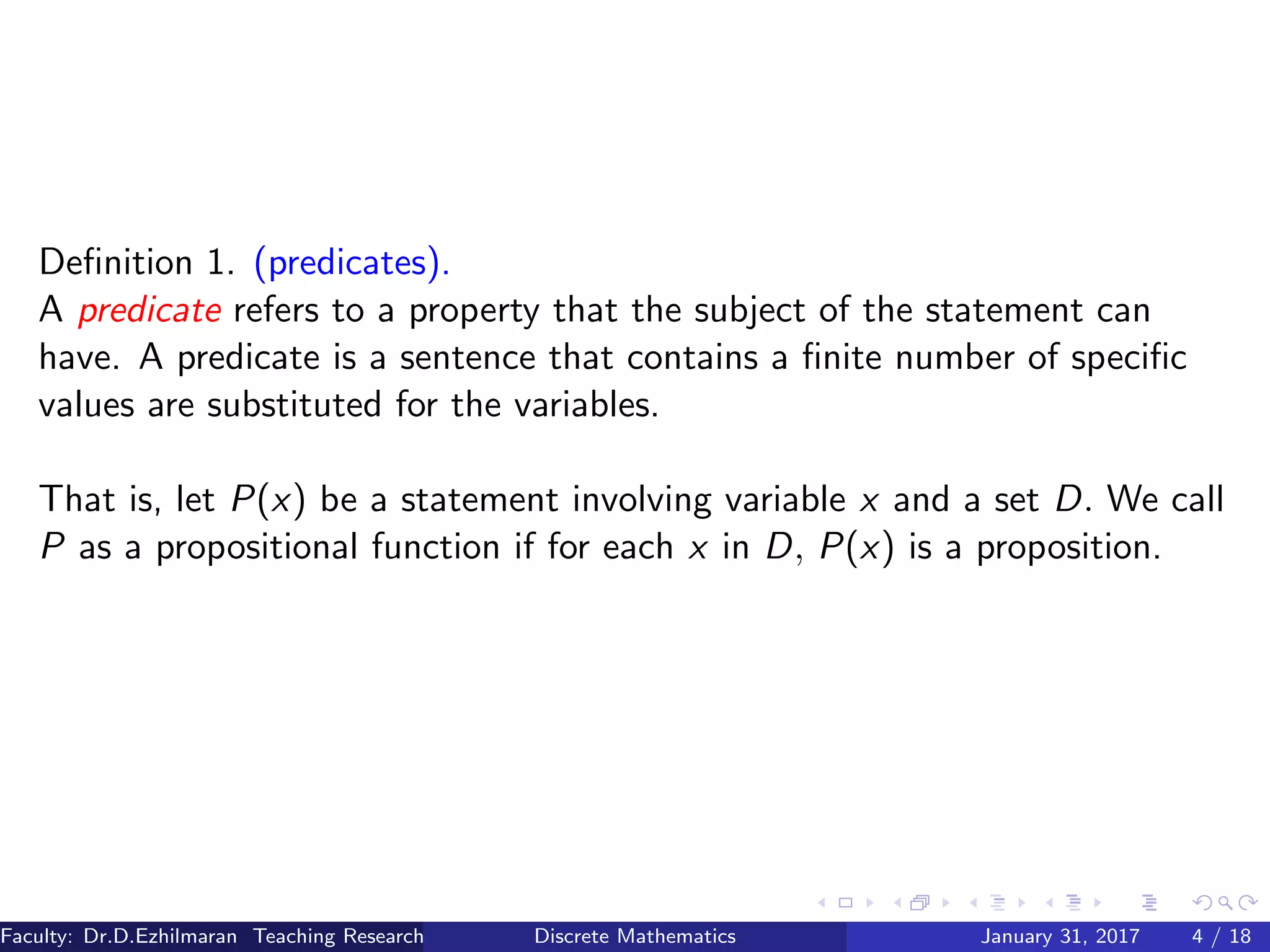 Deﬁnition 1. (predicates).
A predicate refers to a property that the subject of the statement can
have. A predicate is a sentence that contains a ﬁnite number of speciﬁc
values are substituted for the variables.
That is, let P(x) be a statement involving variable x and a set D. We call
P as a propositional function if for each x in D, P(x) is a proposition.
Faculty: Dr.D.Ezhilmaran Teaching Research Associate: M.Adhiyaman (VIT)Discrete Mathematics January 31, 2017 4 / 18
 