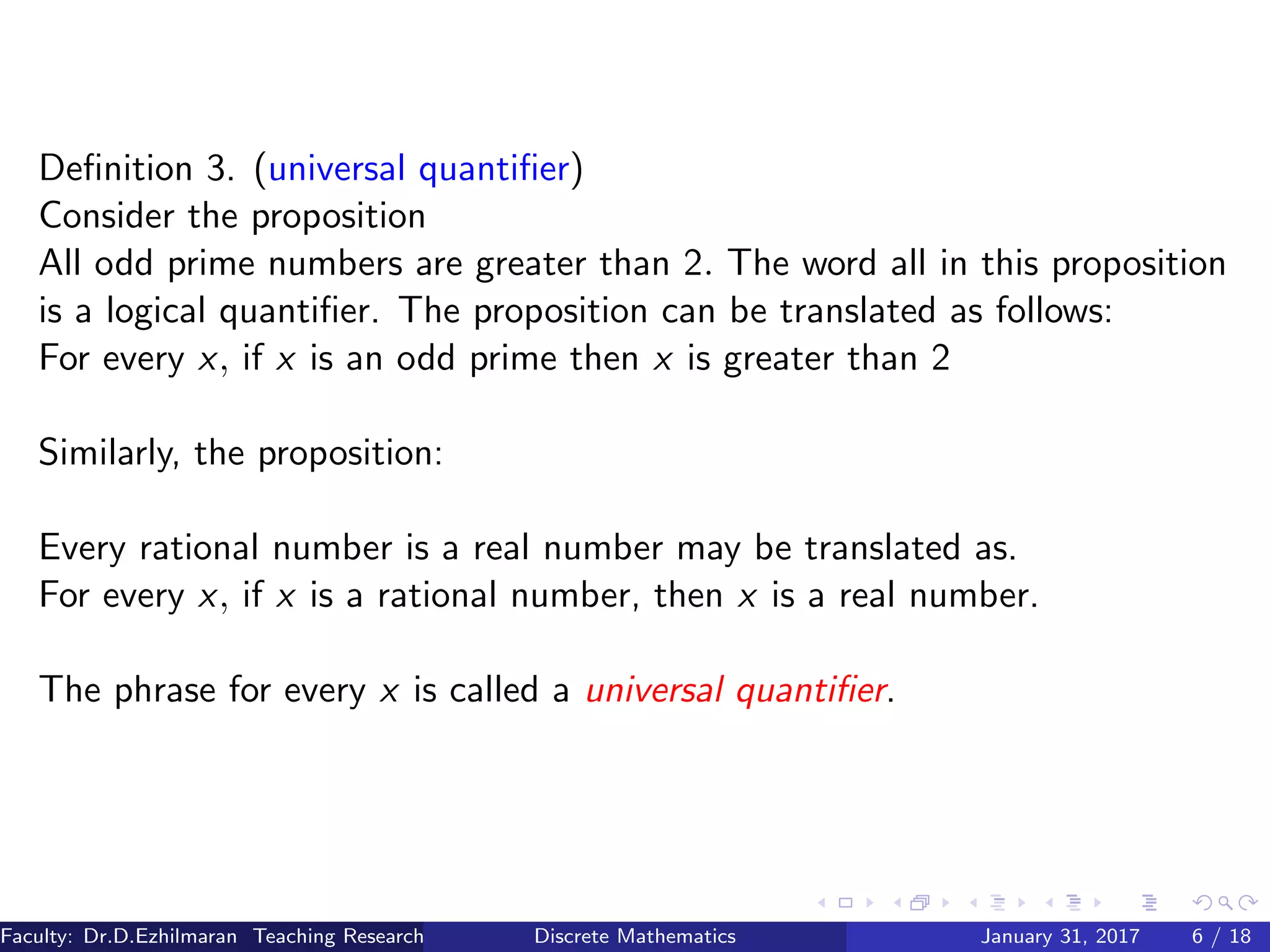 Deﬁnition 3. (universal quantiﬁer)
Consider the proposition
All odd prime numbers are greater than 2. The word all in this proposition
is a logical quantiﬁer. The proposition can be translated as follows:
For every x, if x is an odd prime then x is greater than 2
Similarly, the proposition:
Every rational number is a real number may be translated as.
For every x, if x is a rational number, then x is a real number.
The phrase for every x is called a universal quantiﬁer.
Faculty: Dr.D.Ezhilmaran Teaching Research Associate: M.Adhiyaman (VIT)Discrete Mathematics January 31, 2017 6 / 18
 