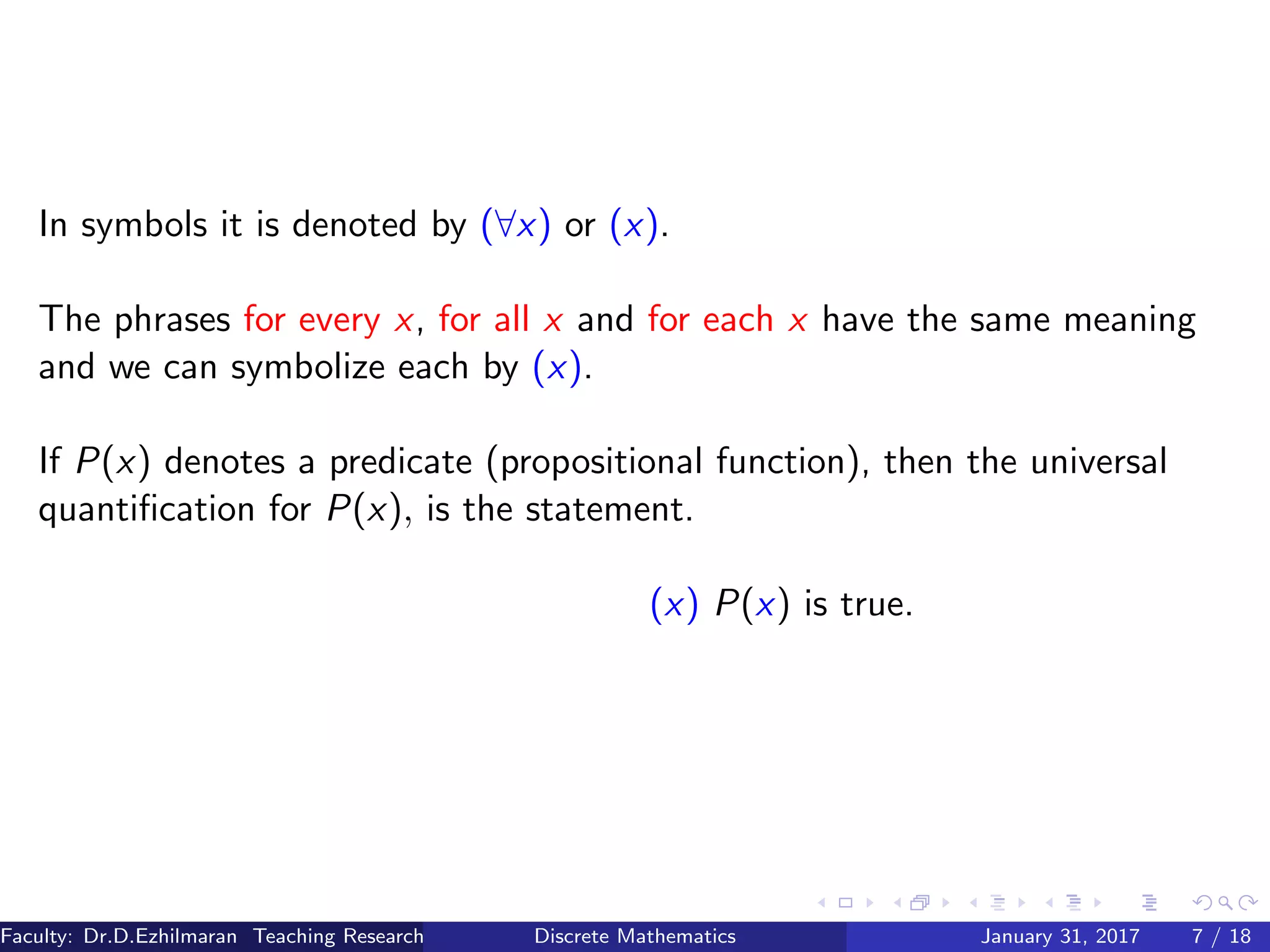 In symbols it is denoted by (∀x) or (x).
The phrases for every x, for all x and for each x have the same meaning
and we can symbolize each by (x).
If P(x) denotes a predicate (propositional function), then the universal
quantiﬁcation for P(x), is the statement.
(x) P(x) is true.
Faculty: Dr.D.Ezhilmaran Teaching Research Associate: M.Adhiyaman (VIT)Discrete Mathematics January 31, 2017 7 / 18
 