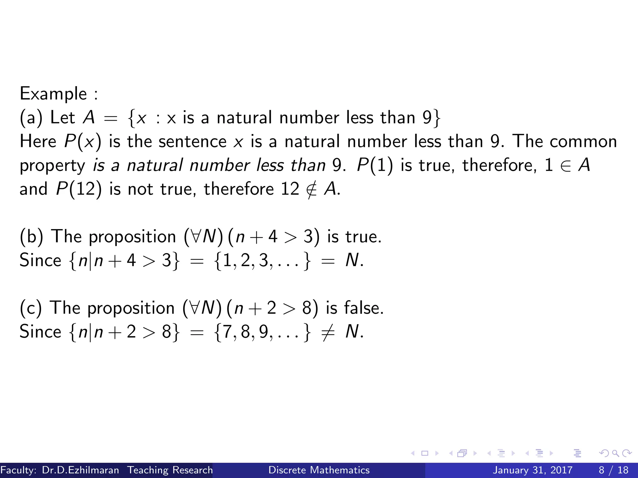 Example :
(a) Let A = {x : x is a natural number less than 9}
Here P(x) is the sentence x is a natural number less than 9. The common
property is a natural number less than 9. P(1) is true, therefore, 1 ∈ A
and P(12) is not true, therefore 12 /∈ A.
(b) The proposition (∀N) (n + 4 > 3) is true.
Since {n|n + 4 > 3} = {1, 2, 3, . . . } = N.
(c) The proposition (∀N) (n + 2 > 8) is false.
Since {n|n + 2 > 8} = {7, 8, 9, . . . } = N.
Faculty: Dr.D.Ezhilmaran Teaching Research Associate: M.Adhiyaman (VIT)Discrete Mathematics January 31, 2017 8 / 18
 
