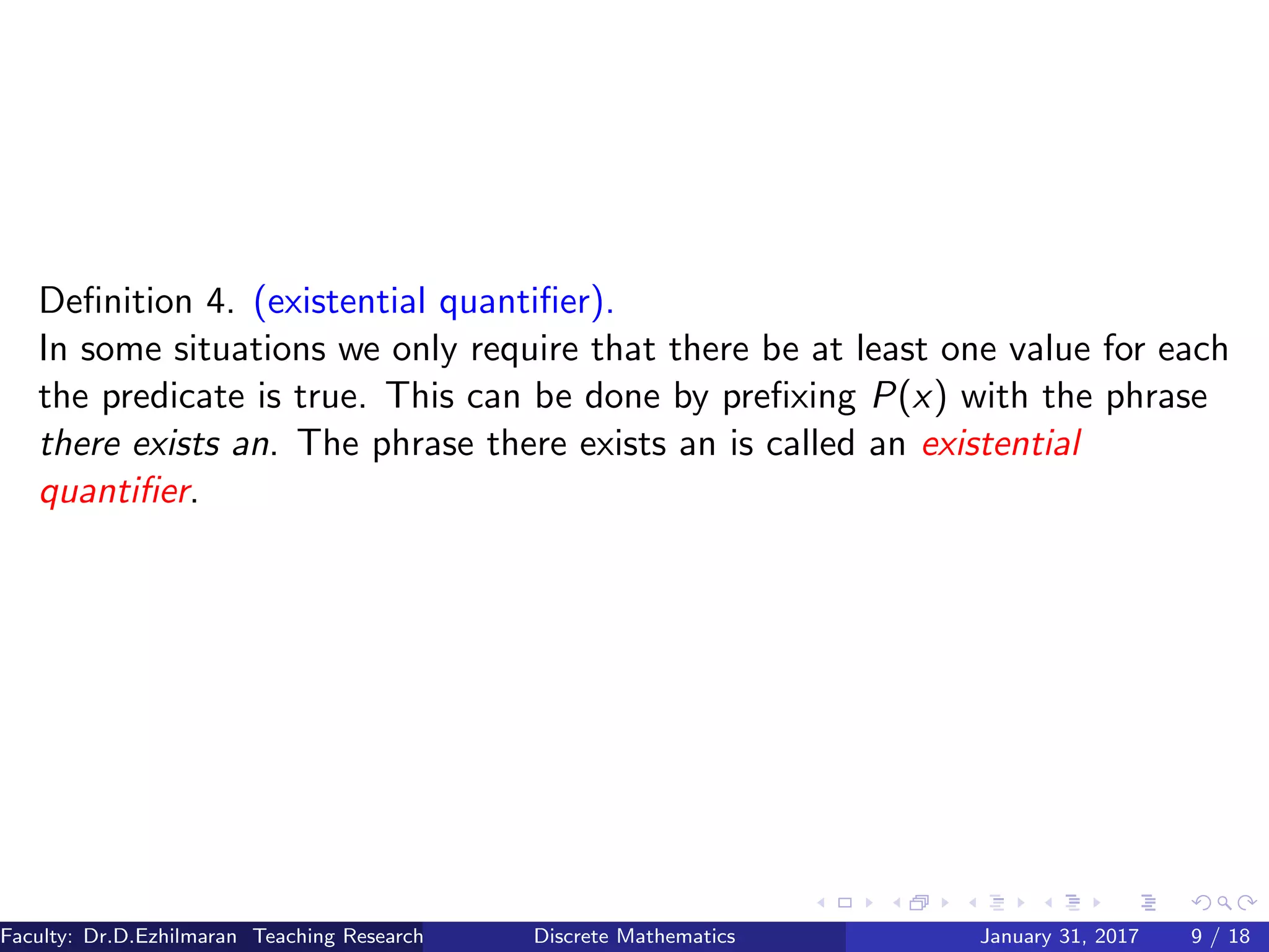 Deﬁnition 4. (existential quantiﬁer).
In some situations we only require that there be at least one value for each
the predicate is true. This can be done by preﬁxing P(x) with the phrase
there exists an. The phrase there exists an is called an existential
quantiﬁer.
Faculty: Dr.D.Ezhilmaran Teaching Research Associate: M.Adhiyaman (VIT)Discrete Mathematics January 31, 2017 9 / 18
 