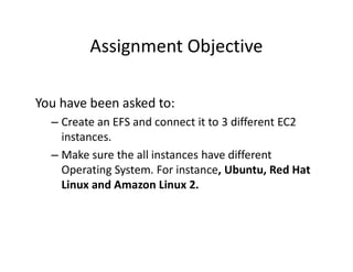Assignment Objective
You have been asked to:
– Create an EFS and connect it to 3 different EC2
instances.
instances.
– Make sure the all instances have different
Operating System. For instance, Ubuntu, Red Hat
Linux and Amazon Linux 2.
 
