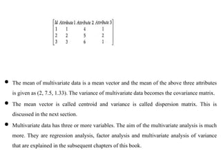  The mean of multivariate data is a mean vector and the mean of the above three attributes
is given as (2, 7.5, 1.33). The variance of multivariate data becomes the covariance matrix.
 The mean vector is called centroid and variance is called dispersion matrix. This is
discussed in the next section.
 Multivariate data has three or more variables. The aim of the multivariate analysis is much
more. They are regression analysis, factor analysis and multivariate analysis of variance
that are explained in the subsequent chapters of this book.
 