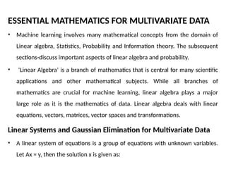 ESSENTIAL MATHEMATICS FOR MULTIVARIATE DATA
• Machine learning involves many mathematical concepts from the domain of
Linear algebra, Statistics, Probability and Information theory. The subsequent
sections-discuss important aspects of linear algebra and probability.
• ‘Linear Algebra’ is a branch of mathematics that is central for many scientific
applications and other mathematical subjects. While all branches of
mathematics are crucial for machine learning, linear algebra plays a major
large role as it is the mathematics of data. Linear algebra deals with linear
equations, vectors, matrices, vector spaces and transformations.
Linear Systems and Gaussian Elimination for Multivariate Data
• A linear system of equations is a group of equations with unknown variables.
Let Ax = y, then the solution x is given as:
 