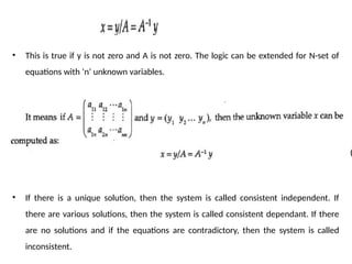 • This is true if y is not zero and A is not zero. The logic can be extended for N-set of
equations with ‘n’ unknown variables.
• If there is a unique solution, then the system is called consistent independent. If
there are various solutions, then the system is called consistent dependant. If there
are no solutions and if the equations are contradictory, then the system is called
inconsistent.
 