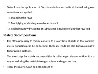 • To facilitate the application of Gaussian elimination method, the following row
operations are applied:
1. Swapping the rows
2. Multiplying or dividing a row by a constant
3. Replacing a row by adding or subtracting a multiple of another row to it
Matrix Decompositions
• It is often necessary to reduce a matrix to its constituent parts so that complex
matrix operations can be performed. These methods are also known as matrix
factorization methods.
• The most popular matrix decomposition is called eigen decomposition. It is a
way of reducing the matrix into eigen values and eigen vectors.
• Then, the matrix A can be decomposed as
 