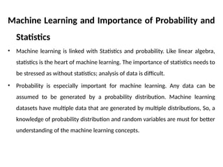 Machine Learning and Importance of Probability and
Statistics
• Machine learning is linked with Statistics and probability. Like linear algebra,
statistics is the heart of machine learning. The importance of statistics needs to
be stressed as without statistics; analysis of data is difficult.
• Probability is especially important for machine learning. Any data can be
assumed to be generated by a probability distribution. Machine learning
datasets have multiple data that are generated by multiple distributions, So, a
knowledge of probability distribution and random variables are must for better
understanding of the machine learning concepts.
 