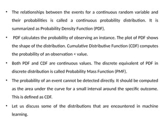 • The relationships between the events for a continuous random variable and
their probabilities is called a continuous probability distribution. It is
summarized as Probability Density Function (PDF).
• PDF calculates the probability of observing an instance. The plot of PDF shows
the shape of the distribution. Cumulative Distributive Function (CDF) computes
the probability of an observation < value.
• Both PDF and CDF are continuous values. The discrete equivalent of PDF in
discrete distribution is called Probability Mass Function (PMF).
• The probability of an event cannot be detected directly. It should be computed
as the area under the curve for a small interval around the specific outcome.
This is defined as CDF.
• Let us discuss some of the distributions that are encountered in machine
learning.
 