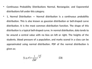 • Continuous Probability Distributions Normal, Rectangular, and Exponential
distributions fall under this category.
• 1, Normal Distribution — Normal distribution is a continuous probability
distribution. This is also known as gaussian distribution or bell-shaped curve
distribution. It is the most common distribution function. The shape of this
distribution is a typical bell-shaped curve. In normal distribution, data tends to
be around a central value with no bias on left or right. The heights of the
students, blood pressure of a population, and marks scored in a class can be
approximated using normal distribution. PDF of the normal distribution is
given as:
 
