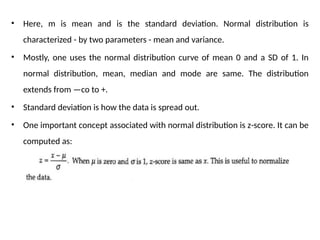 • Here, m is mean and is the standard deviation. Normal distribution is
characterized - by two parameters - mean and variance.
• Mostly, one uses the normal distribution curve of mean 0 and a SD of 1. In
normal distribution, mean, median and mode are same. The distribution
extends from —co to +.
• Standard deviation is how the data is spread out.
• One important concept associated with normal distribution is z-score. It can be
computed as:
 