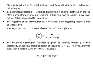 • Discrete Distribution Binomial, Poisson, and Bernoulli distributions fall under
this category,
• 1. Binomial Distribution — Binomial distribution is another distribution that is
often encountered in machine learning. It has only two outcomes: success or
failure. This is also called Bernoulli trial.
• The objective of this distribution is to find probability of getting success k out
of 1 trials, The
• way to get success out of k out of n number of trials is given as:
• The binomial distribution function is given as follows, where p is the
probability of success and probability of failure is (1 — p). The probability of
success in a certain number of trials is given as:
 