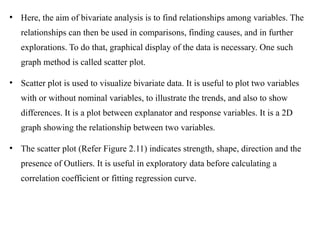 
Here, the aim of bivariate analysis is to find relationships among variables. The
relationships can then be used in comparisons, finding causes, and in further
explorations. To do that, graphical display of the data is necessary. One such
graph method is called scatter plot.

Scatter plot is used to visualize bivariate data. It is useful to plot two variables
with or without nominal variables, to illustrate the trends, and also to show
differences. It is a plot between explanator and response variables. It is a 2D
graph showing the relationship between two variables.

The scatter plot (Refer Figure 2.11) indicates strength, shape, direction and the
presence of Outliers. It is useful in exploratory data before calculating a
correlation coefficient or fitting regression curve.
 