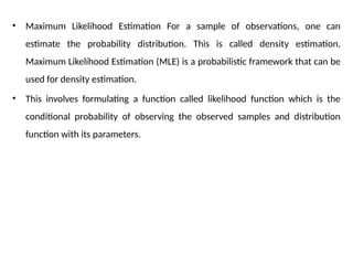 • Maximum Likelihood Estimation For a sample of observations, one can
estimate the probability distribution. This is called density estimation.
Maximum Likelihood Estimation (MLE) is a probabilistic framework that can be
used for density estimation.
• This involves formulating a function called likelihood function which is the
conditional probability of observing the observed samples and distribution
function with its parameters.
 