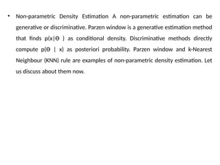 • Non-parametric Density Estimation A non-parametric estimation can be
generative or discriminative. Parzen window is a generative estimation method
that finds p(x|Ɵ ) as conditional density. Discriminative methods directly
compute p(Ɵ | x) as posteriori probability. Parzen window and k-Nearest
Neighbour (KNN) rule are examples of non-parametric density estimation. Let
us discuss about them now.
 