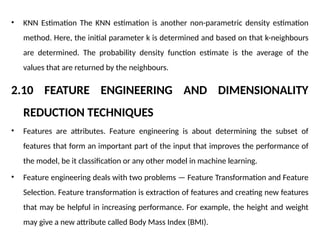 • KNN Estimation The KNN estimation is another non-parametric density estimation
method. Here, the initial parameter k is determined and based on that k-neighbours
are determined. The probability density function estimate is the average of the
values that are returned by the neighbours.
2.10 FEATURE ENGINEERING AND DIMENSIONALITY
REDUCTION TECHNIQUES
• Features are attributes. Feature engineering is about determining the subset of
features that form an important part of the input that improves the performance of
the model, be it classification or any other model in machine learning.
• Feature engineering deals with two problems — Feature Transformation and Feature
Selection. Feature transformation is extraction of features and creating new features
that may be helpful in increasing performance. For example, the height and weight
may give a new attribute called Body Mass Index (BMI).
 