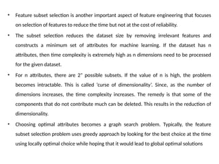 • Feature subset selection is another important aspect of feature engineering that focuses
on selection of features to reduce the time but not at the cost of reliability.
• The subset selection reduces the dataset size by removing irrelevant features and
constructs a minimum set of attributes for machine learning. If the dataset has n
attributes, then time complexity is extremely high as n dimensions need to be processed
for the given dataset.
• For n attributes, there are 2" possible subsets. If the value of n is high, the problem
becomes intractable. This is called ‘curse of dimensionality’. Since, as the number of
dimensions increases, the time complexity increases. The remedy is that some of the
components that do not contribute much can be deleted. This results in the reduction of
dimensionality.
• Choosing optimal attributes becomes a graph search problem. Typically, the feature
subset selection problem uses greedy approach by looking for the best choice at the time
using locally optimal choice while hoping that it would lead to global optimal solutions
 