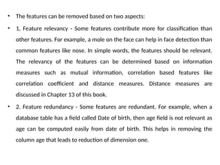 • The features can be removed based on two aspects:
• 1, Feature relevancy - Some features contribute more for classification than
other features. For example, a mole on the face can help in face detection than
common features like nose. In simple words, the features should be relevant.
The relevancy of the features can be determined based on information
measures such as mutual information, correlation based features like
correlation coefficient and distance measures. Distance measures are
discussed in Chapter 13 of this book.
• 2. Feature redundancy - Some features are redundant. For example, when a
database table has a field called Date of birth, then age field is not relevant as
age can be computed easily from date of birth. This helps in removing the
column age that leads to reduction of dimension one.
 
