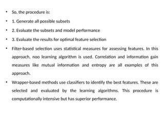 • So, the procedure is:
• 1. Generate all possible subsets
• 2. Evaluate the subsets and model performance
• 3. Evaluate the results for optimal feature selection
• Filter-based selection uses statistical measures for assessing features. In this
approach, noo learning algorithm is used. Correlation and information gain
measures like mutual information and entropy are all examples of this
approach.
• Wrapper-based methods use classifiers to identify the best features. These are
selected and evaluated by the learning algorithms. This procedure is
computationally intensive but has superior performance.
 