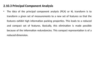 2.10.3 Principal Component Analysis
• The idea of the principal component analysis (PCA) or KL transform is to
transform a given set of measurements to a new set of features so that the
features exhibit high information packing properties. This leads to a reduced
and compact set of features. Basically, this elimination is made possible
because of the information redundancies. This compact representation is of a
reduced dimension.
 