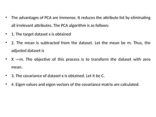 • The advantages of PCA are immense. It reduces the attribute list by eliminating
all irrelevant attributes. The PCA algorithm is as follows:
• 1. The target dataset x is obtained
• 2. The mean is subtracted from the dataset. Let the mean be m. Thus, the
adjusted dataset is
• X —m. The objective of this process is to transform the dataset with zero
mean.
• 3. The covariance of dataset x is obtained. Let it be C.
• 4. Eigen values and eigen vectors of the covariance matrix are calculated.
 