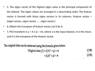 • 5. The eigen vector of the highest eigen value is the principal component of
the dataset. The eigen values are arranged in a descending order. The feature
vector is formed with these eigen vectors in its columns. Feature vector =
{eigen vector,, eigen vector, ... , eigen vector,}
• 6. Obtain the transpose of feature vector. Let it be A.
• 7, PCA transform is y = A x (x ~ m), where x is the input dataset, m is the mean,
and A is the transpose of the feature vector.
 