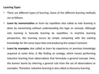 Learning Types
• There are different types of learning. Some of the different learning methods
are as follows:
• Learn by memorization or learn by repetition also called as rote learning is
done by memorizing without understanding the logic or concept. Although
rote learning is basically learning by repetition, in machine learning
perspective, the learning occurs by simply comparing with the existing
knowledge for the same input data and producing the output if present.
• Learn by examples also called as learn by experience or previous knowledge
acquired at some time, is like finding an analogy, which means performing
inductive learning from observations that formulate a general concept. Here,
the learner learns by inferring a general rule from the set of observations or
examples. Therefore, inductive learning is also called as discovery learning
 