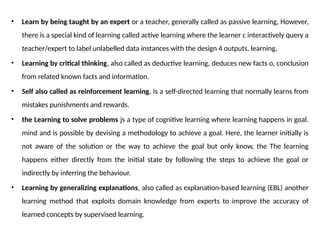 • Learn by being taught by an expert or a teacher, generally called as passive learning, However,
there is a special kind of learning called active learning where the learner c interactively query a
teacher/expert to label unlabelled data instances with the design 4 outputs. learning,
• Learning by critical thinking, also called as deductive learning, deduces new facts o, conclusion
from related known facts and information.
• Self also called as reinforcement learning, is a self-directed learning that normally learns from
mistakes punishments and rewards.
• the Learning to solve problems js a type of cognitive learning where learning happens in goal.
mind and is possible by devising a methodology to achieve a goal. Here, the learner initially is
not aware of the solution or the way to achieve the goal but only know, the The learning
happens either directly from the initial state by following the steps to achieve the goal or
indirectly by inferring the behaviour.
• Learning by generalizing explanations, also called as explanation-based learning (EBL) another
learning method that exploits domain knowledge from experts to improve the accuracy of
learned concepts by supervised learning.
 