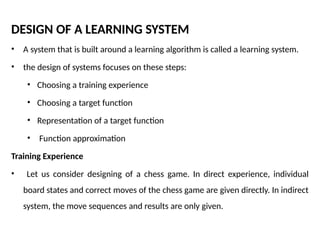 DESIGN OF A LEARNING SYSTEM
• A system that is built around a learning algorithm is called a learning system.
• the design of systems focuses on these steps:
• Choosing a training experience
• Choosing a target function
• Representation of a target function
• Function approximation
Training Experience
• Let us consider designing of a chess game. In direct experience, individual
board states and correct moves of the chess game are given directly. In indirect
system, the move sequences and results are only given.
 