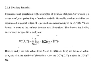 2.6.1 Bivariate Statistics
Covariance and correlation re the examples of bivariate statistics. Covariance is a
measure of joint probability of random variable Generally, random variables are
represented in capital letters. !t is defined as covariance(X, Y) or COV(X, Y) and
is used to measure the variance between two dimensions. The formula for finding
co-variance for specific x, and y are:
Here, x, and y, are data values from X and Y. E(X) and E(Y) are the mean values
of x, and N is the number of given data. Also, the COV(X, Y) in same as COV(Y,
X)
 