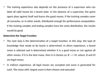 • The training experience also depends on the presence of a supervisor who can
label all valid moves for a board state. In the absence of a supervisor, the game
agent plays against itself and learns the good moves, if the training samples cover
all scenarios, or in other words, distributed enough for performance computation.
If the training samples and testing samples have the same distribution, the results
would be good
Determine the Target Function
• The next step is the determination of a target function. In this step, the type of
knowledge that needs to be learnt is determined. In direct experience, a board
move is selected and is determined whether it is a good move or not against all
other moves. If it is the best move, then it is chosen as: B —> M, where, B and M
are legal moves.
• In indirect experience, all legal moves are accepted and score is generated for
each. The move with. largest score is then chosen and executed.
 
