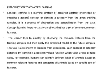 • INTRODUCTION TO CONCEPT LEARNING
• Concept leaming is a learning strategy of acquiring abstract knowledge or
inferring a genera] concept or deriving a category from the given training
samples. It is a process of abstraction and generalization from the data.
Concept learning helps to classify an object that has a set of common, relevant
features.
• The learner tries to simplify by observing the common features from the
training samples and then apply this simplified model to the future samples.
This task is also known as learning from experience. Each concept or category
obtained by learning is a Boolean valued function which takes a true or false
value. For example, humans can identify different kinds of animals based on
common relevant features and categorize all animals based on specific sets of
features.
 